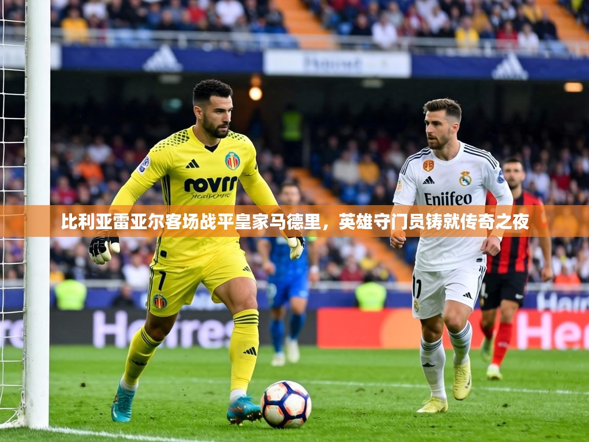 比利亚雷亚尔客场战平皇家马德里，英雄守门员铸就传奇之夜  第1张
